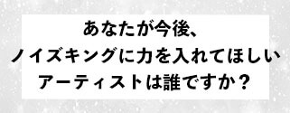 あなたが今後、ノイズキングに力を入れて欲しいアーティストは誰ですか？ 